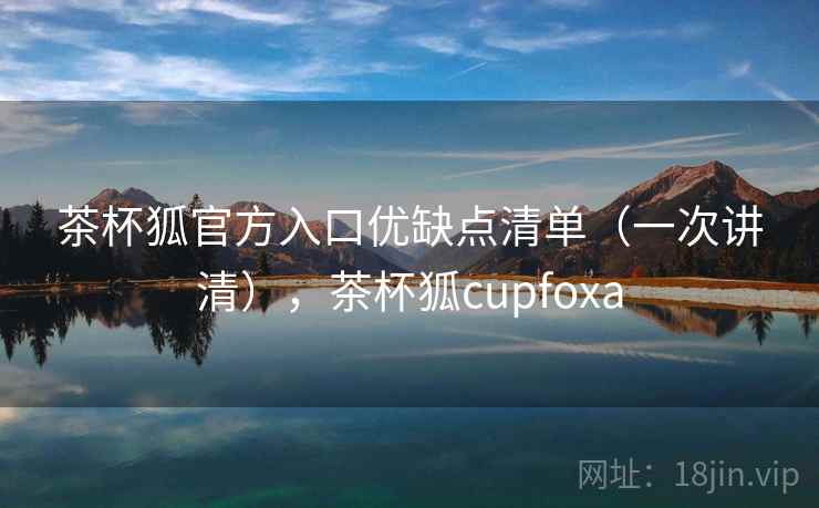 茶杯狐官方入口优缺点清单（一次讲清），茶杯狐cupfoxa