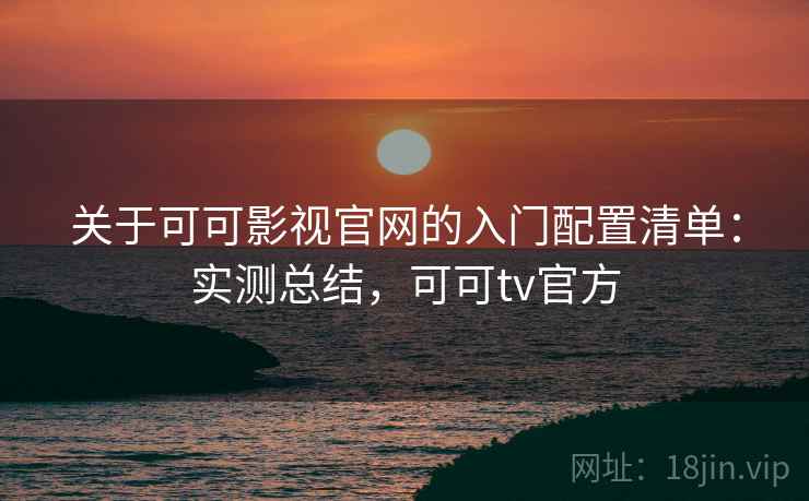 关于可可影视官网的入门配置清单：实测总结，可可tv官方
