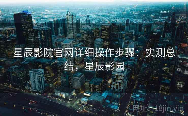 星辰影院官网详细操作步骤:实测总结,星辰影园 星辰影院官网详细操作步骤:实测总结,星辰影园