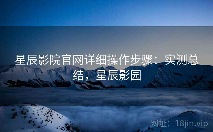 星辰影院官网详细操作步骤：实测总结，星辰影园