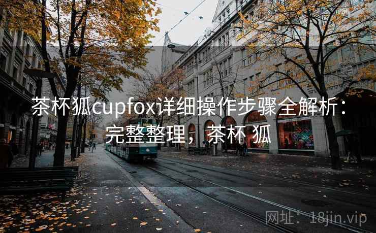 茶杯狐cupfox详细操作步骤全解析：完整整理，茶杯 狐