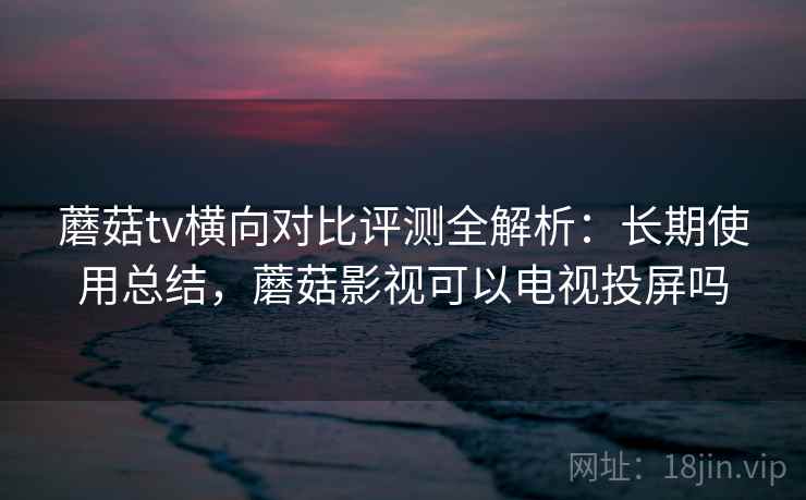 蘑菇tv横向对比评测全解析：长期使用总结，蘑菇影视可以电视投屏吗