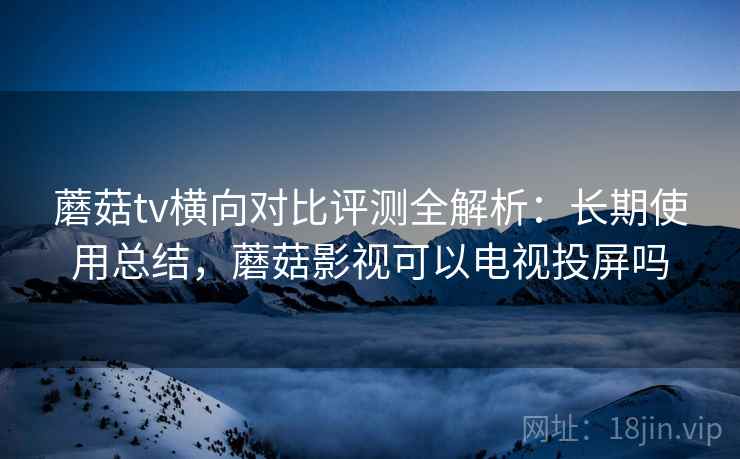蘑菇tv横向对比评测全解析:长期使用总结,蘑菇影视可以电视投屏吗 蘑菇tv横向对比评测全解析:长期使用总结,蘑菇影视可以电视投屏吗