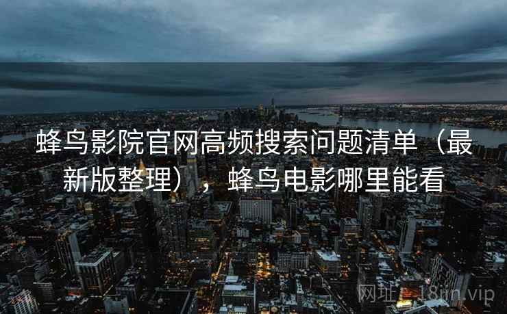蜂鸟影院官网高频搜索问题清单(最新版整理),蜂鸟电影哪里能看