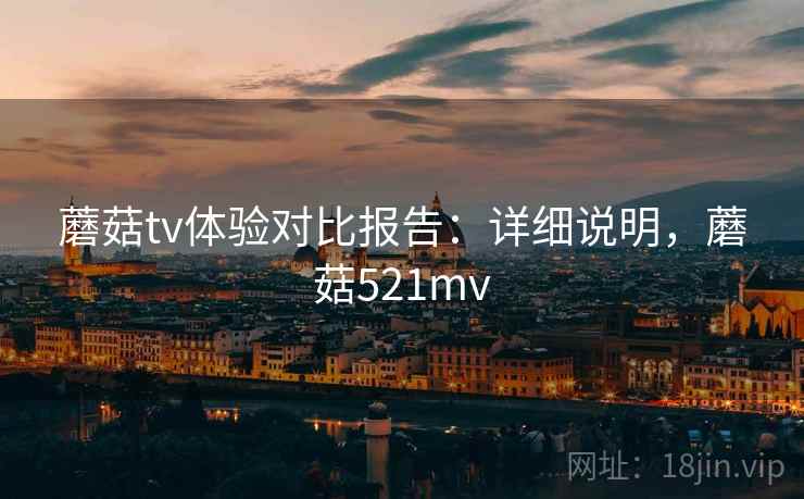 蘑菇tv体验对比报告：详细说明，蘑菇521mv