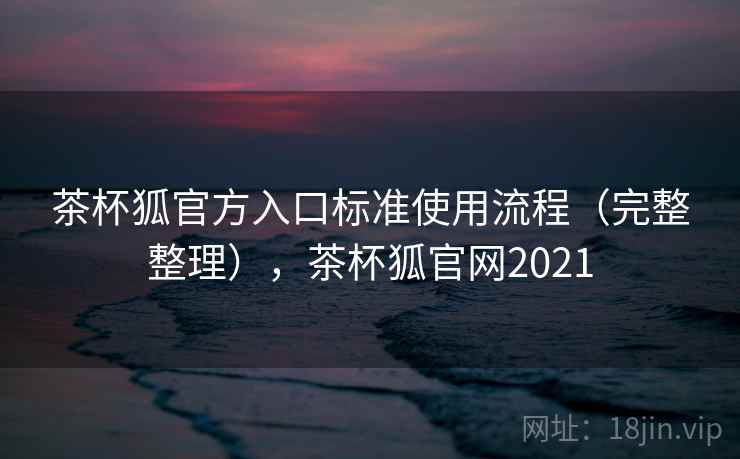 茶杯狐官方入口标准使用流程（完整整理），茶杯狐官网2021