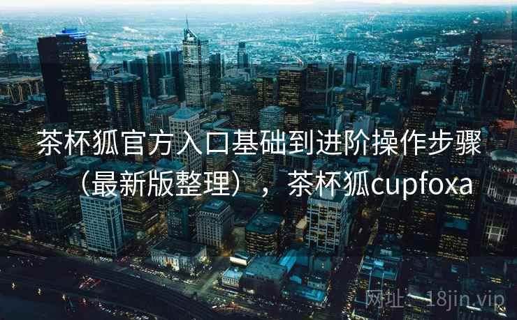 茶杯狐官方入口基础到进阶操作步骤（最新版整理），茶杯狐cupfoxa