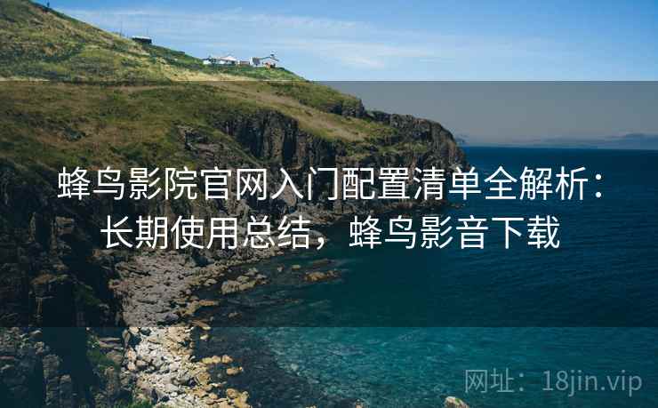 蜂鸟影院官网入门配置清单全解析：长期使用总结，蜂鸟影音下载