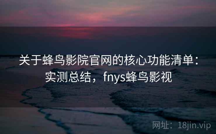 关于蜂鸟影院官网的核心功能清单：实测总结，fnys蜂鸟影视