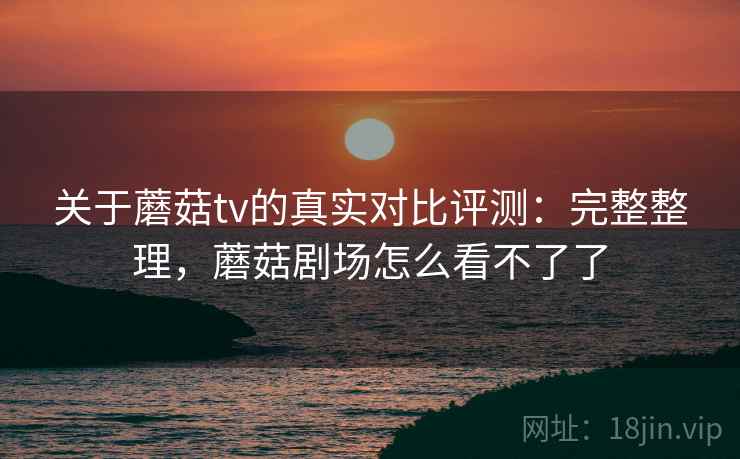 关于蘑菇tv的真实对比评测:完整整理,蘑菇剧场怎么看不了了 关于蘑菇tv的真实对比评测:完整整理,蘑菇剧场怎么看不了了