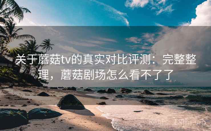 关于蘑菇tv的真实对比评测:完整整理,蘑菇剧场怎么看不了了