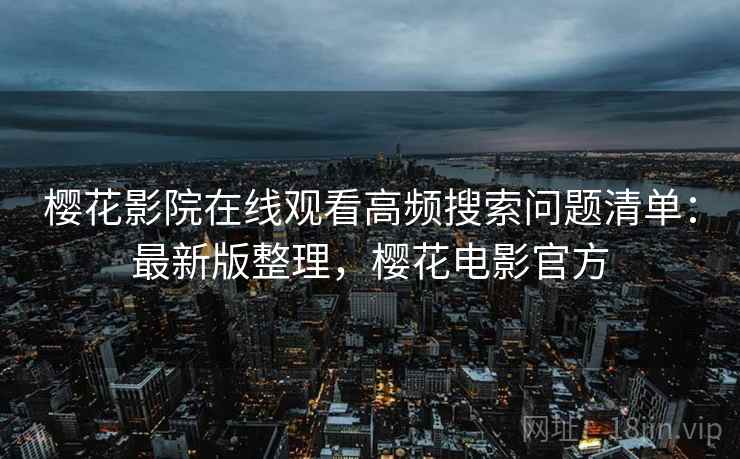 樱花影院在线观看高频搜索问题清单：最新版整理，樱花电影官方