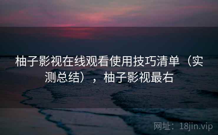 柚子影视在线观看使用技巧清单（实测总结），柚子影视最右