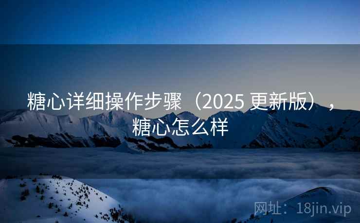 糖心详细操作步骤(2025 更新版),糖心怎么样 糖心详细操作步骤(2025 更新版),糖心怎么样