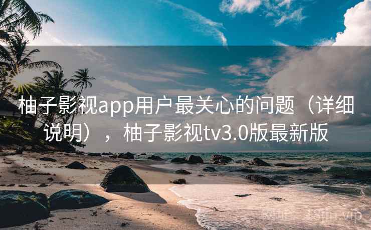 柚子影视app用户最关心的问题（详细说明），柚子影视tv3.0版最新版