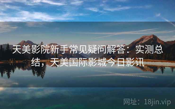 天美影院新手常见疑问解答：实测总结，天美国际影城今日影讯