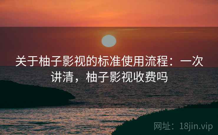 关于柚子影视的标准使用流程:一次讲清,柚子影视收费吗