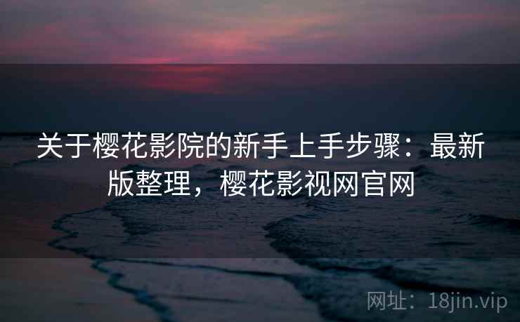 关于樱花影院的新手上手步骤：最新版整理，樱花影视网官网
