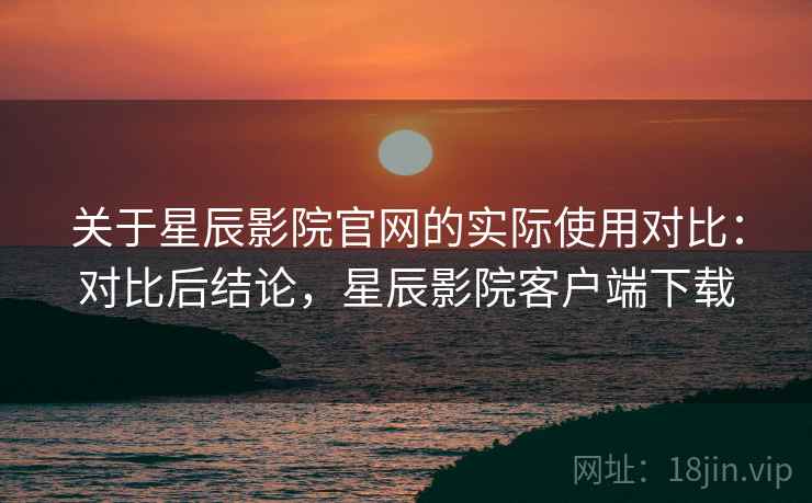 关于星辰影院官网的实际使用对比:对比后结论,星辰影院客户端下载