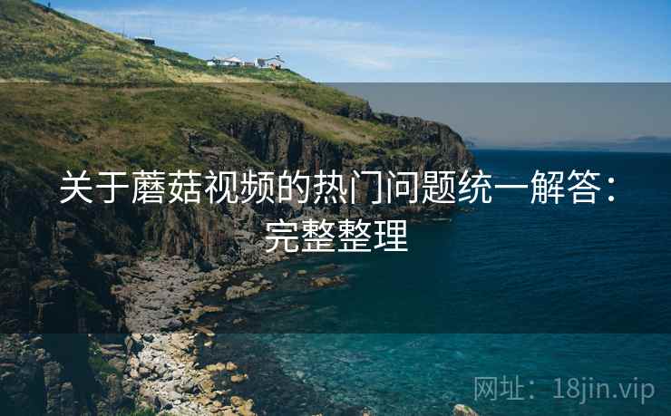 关于蘑菇视频的热门问题统一解答:完整整理