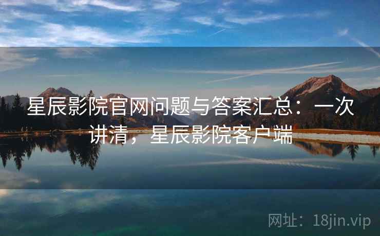 星辰影院官网问题与答案汇总：一次讲清，星辰影院客户端