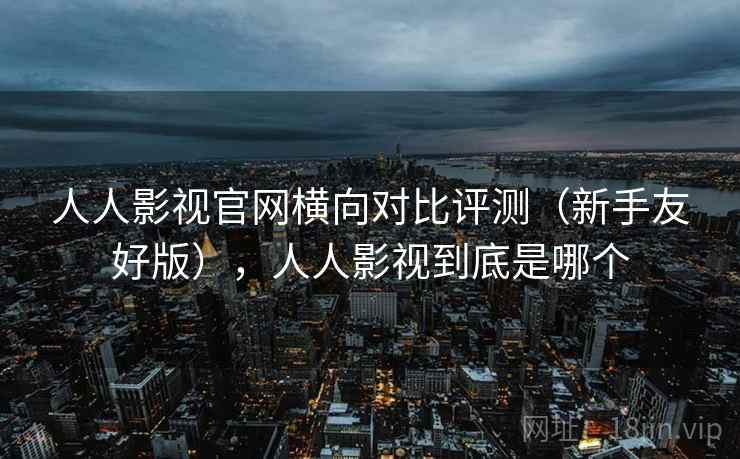 人人影视官网横向对比评测(新手友好版),人人影视到底是哪个 人人影视官网横向对比评测(新手友好版),人人影视到底是哪个