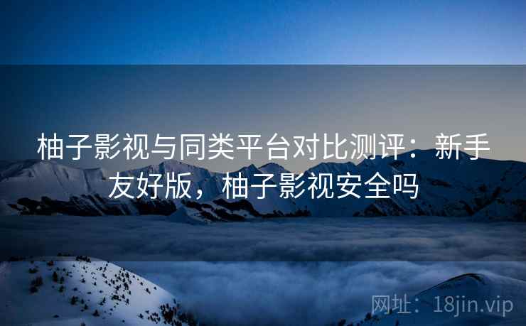 柚子影视与同类平台对比测评:新手友好版,柚子影视安全吗
