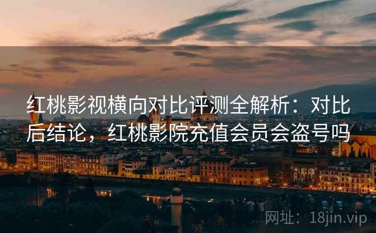 红桃影视横向对比评测全解析:对比后结论,红桃影院充值会员会盗号吗