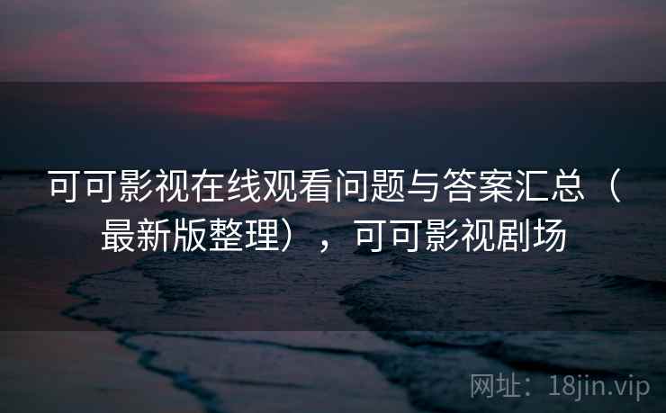 可可影视在线观看问题与答案汇总(最新版整理),可可影视剧场