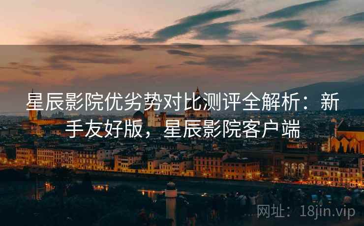 星辰影院优劣势对比测评全解析:新手友好版,星辰影院客户端