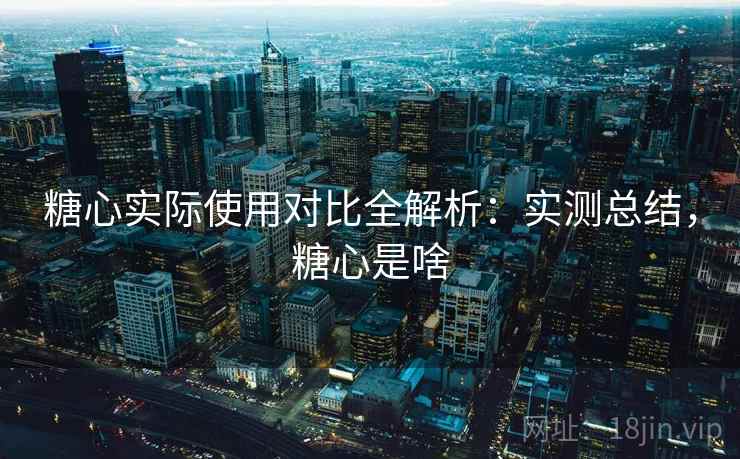 糖心实际使用对比全解析:实测总结,糖心是啥