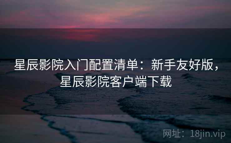 星辰影院入门配置清单:新手友好版,星辰影院客户端下载