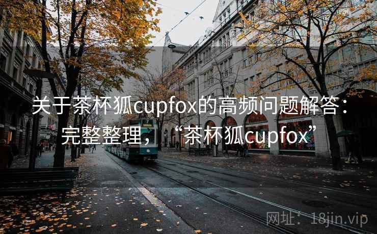关于茶杯狐cupfox的高频问题解答:完整整理,“茶杯狐cupfox”