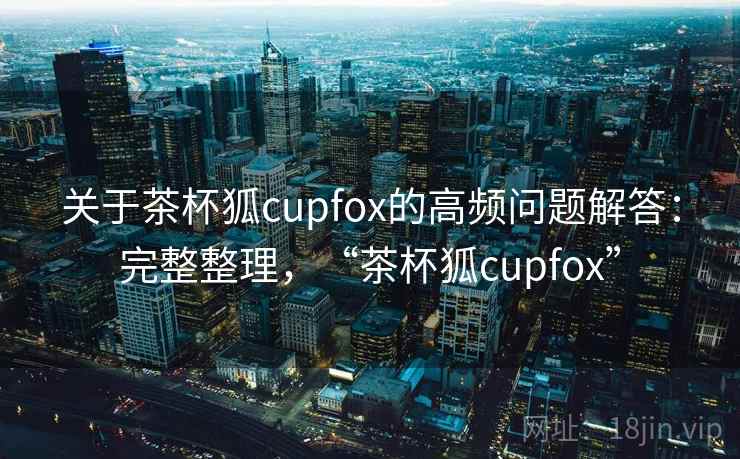 关于茶杯狐cupfox的高频问题解答:完整整理,“茶杯狐cupfox” 关于茶杯狐cupfox的高频问题解答:完整整理,“茶杯狐cupfox”