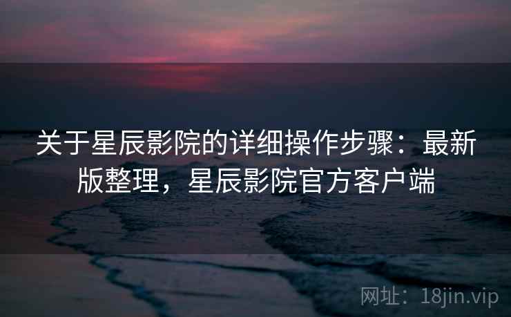 关于星辰影院的详细操作步骤:最新版整理,星辰影院官方客户端 关于星辰影院的详细操作步骤:最新版整理,星辰影院官方客户端