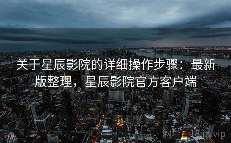 关于星辰影院的详细操作步骤:最新版整理,星辰影院官方客户端 关于星辰影院的详细操作步骤:最新版整理,星辰影院官方客户端