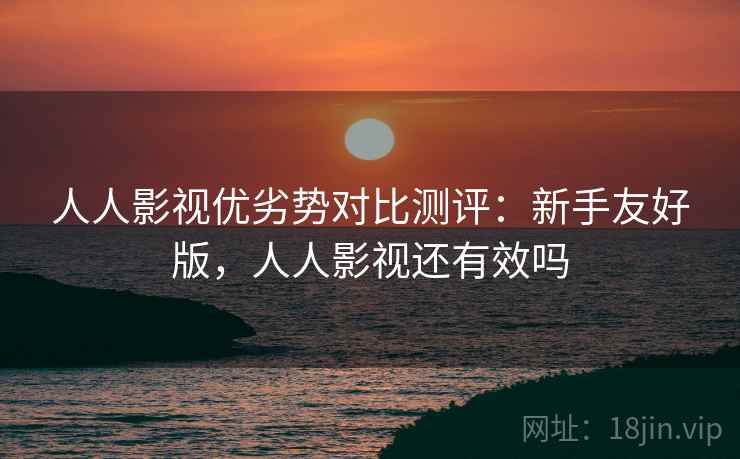 人人影视优劣势对比测评：新手友好版，人人影视还有效吗