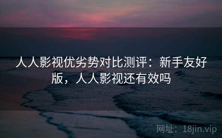 人人影视优劣势对比测评:新手友好版,人人影视还有效吗 人人影视优劣势对比测评:新手友好版,人人影视还有效吗