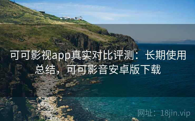 可可影视app真实对比评测:长期使用总结,可可影音安卓版下载