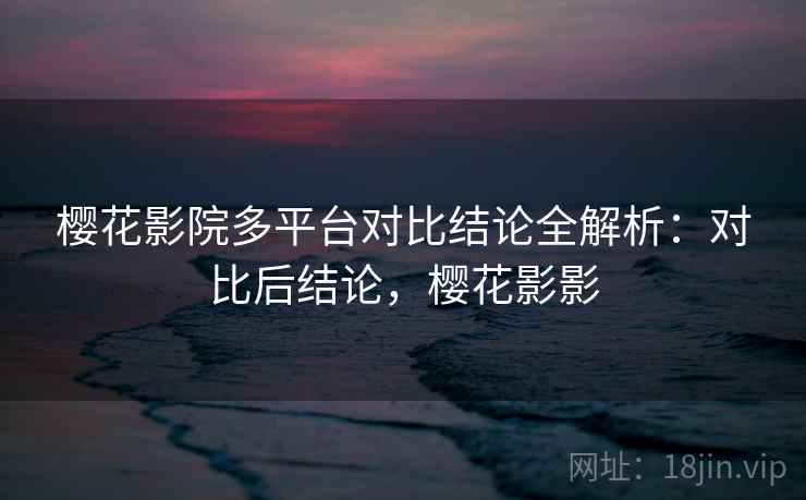 樱花影院多平台对比结论全解析:对比后结论,樱花影影 樱花影院多平台对比结论全解析:对比后结论,樱花影影