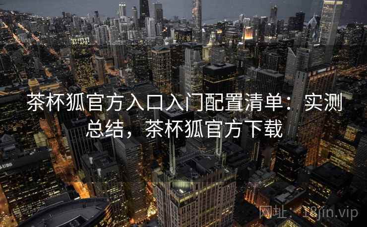 茶杯狐官方入口入门配置清单:实测总结,茶杯狐官方下载 茶杯狐官方入口入门配置清单:实测总结,茶杯狐官方下载