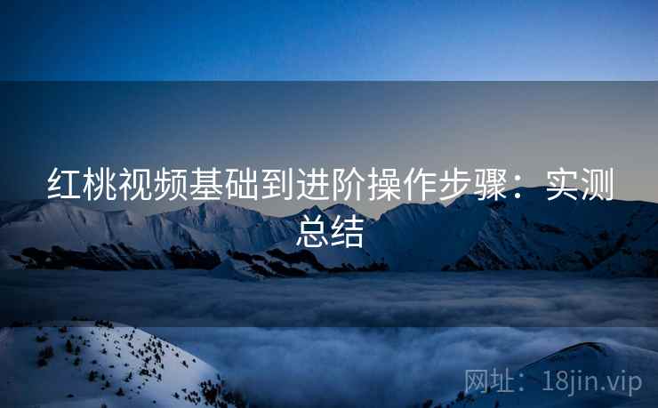 红桃视频基础到进阶操作步骤:实测总结 红桃视频基础到进阶操作步骤:实测总结