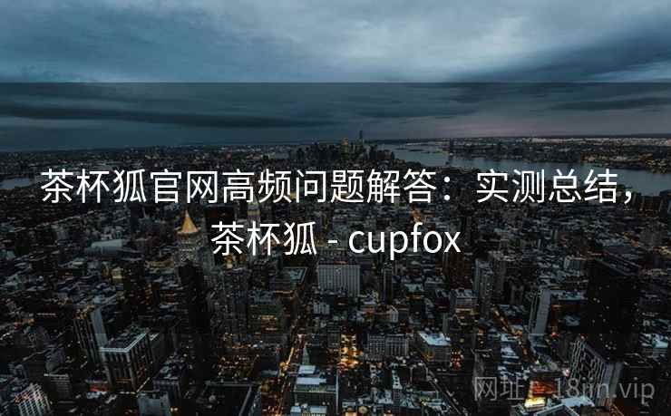 茶杯狐官网高频问题解答:实测总结,茶杯狐 - cupfox