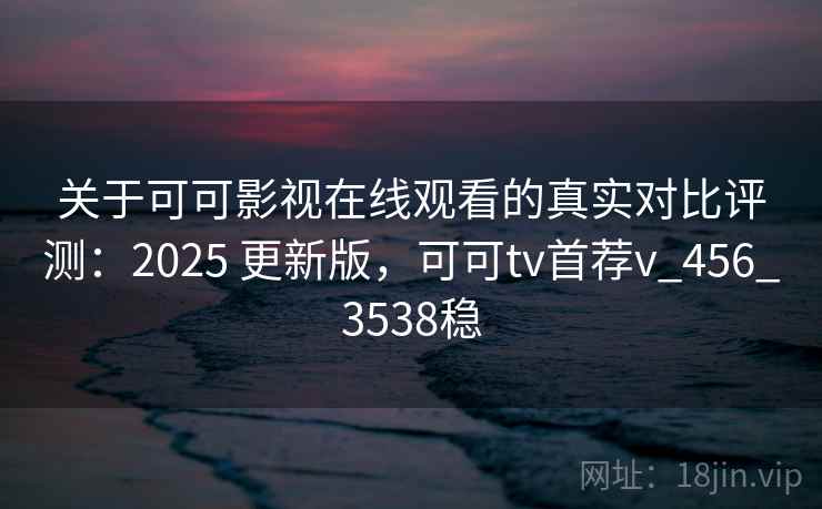 关于可可影视在线观看的真实对比评测：2025 更新版，可可tv首荐v_456_3538稳